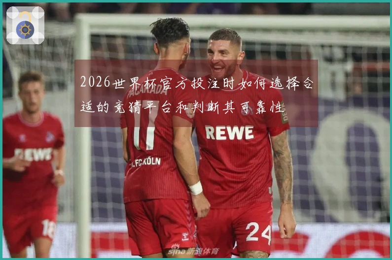 2026世界杯官方投注时如何选择合适的竞猜平台和判断其可靠性